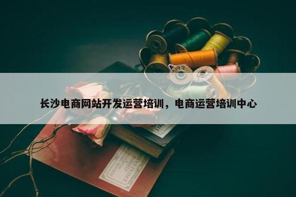 长沙电商网站开发运营培训，电商运营培训中心