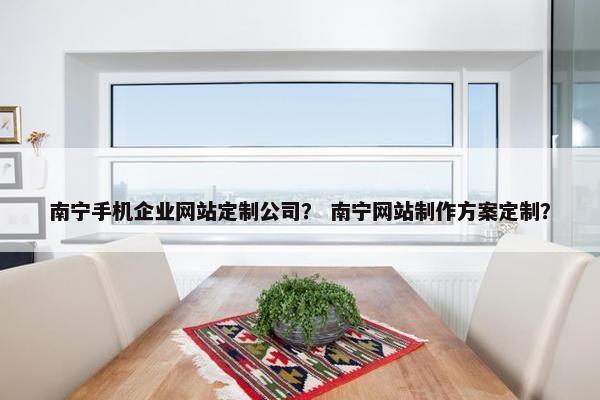 南宁手机企业网站定制公司？ 南宁网站制作方案定制？