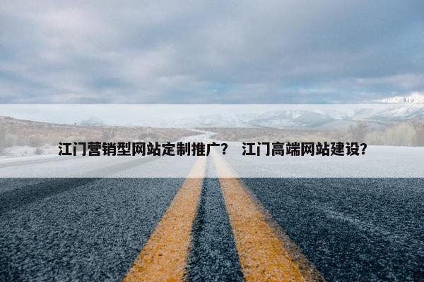 江门营销型网站定制推广？ 江门高端网站建设？