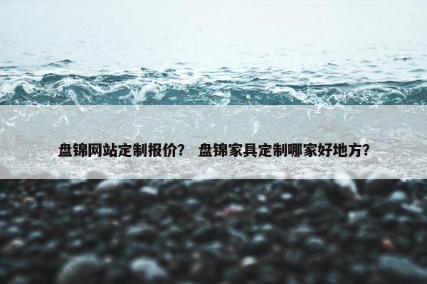 盘锦网站定制报价？ 盘锦家具定制哪家好地方？