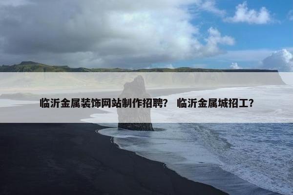 临沂金属装饰网站制作招聘？ 临沂金属城招工？