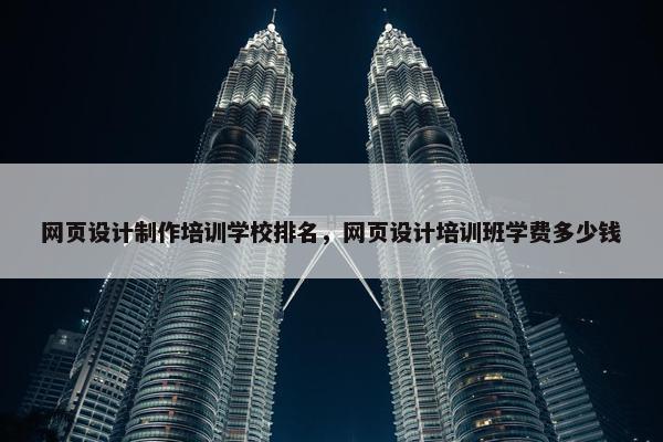网页设计制作培训学校排名，网页设计培训班学费多少钱