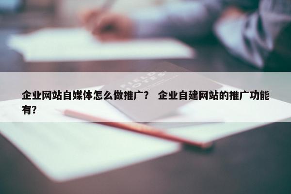 企业网站自媒体怎么做推广？ 企业自建网站的推广功能有？