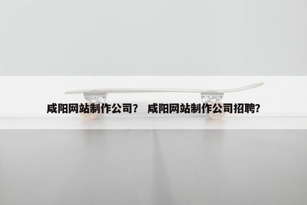 咸阳网站制作公司？ 咸阳网站制作公司招聘？