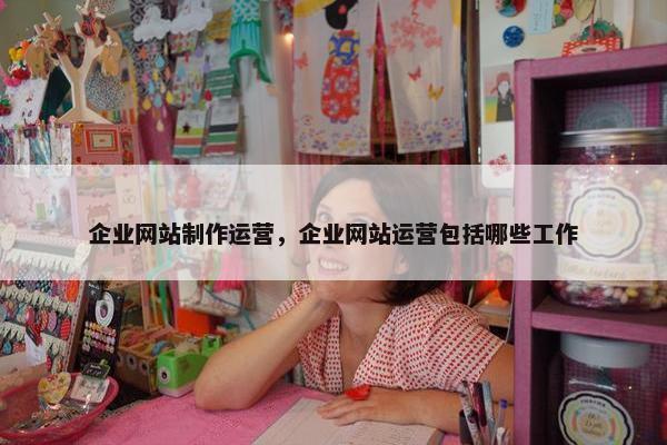 企业网站制作运营，企业网站运营包括哪些工作