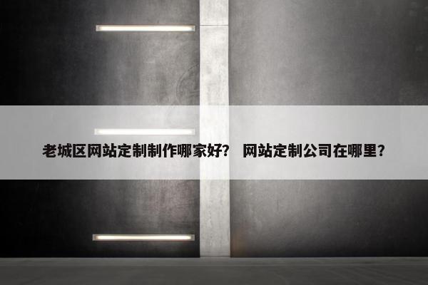 老城区网站定制制作哪家好？ 网站定制公司在哪里？