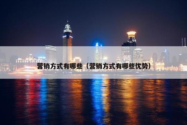 营销方式有哪些（营销方式有哪些优势）