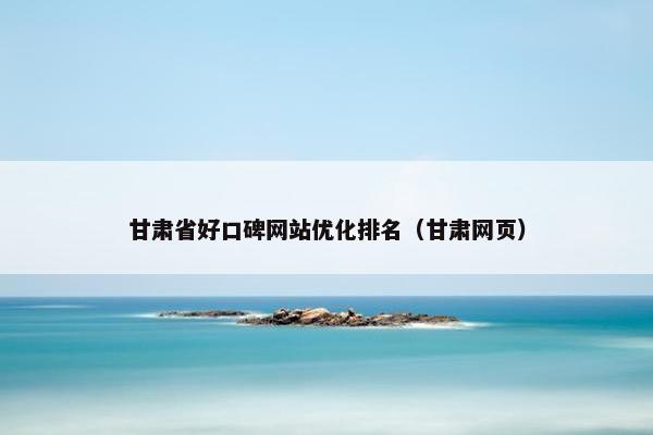 甘肃省好口碑网站优化排名（甘肃网页）