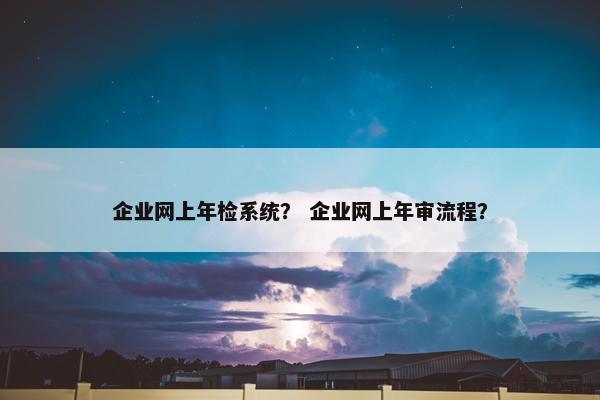 企业网上年检系统？ 企业网上年审流程？