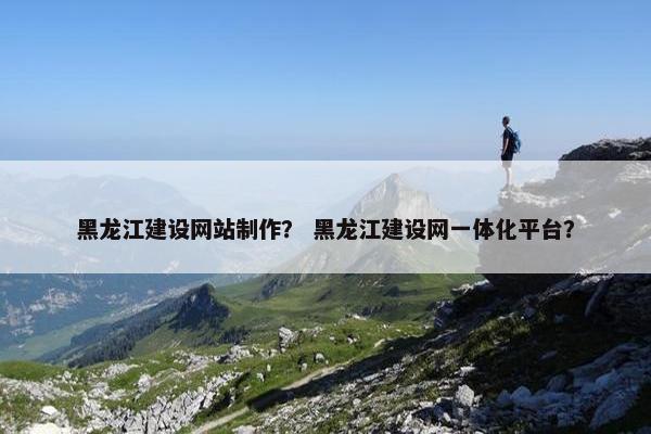 黑龙江建设网站制作？ 黑龙江建设网一体化平台？