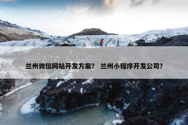 兰州微信网站开发方案？ 兰州小程序开发公司？