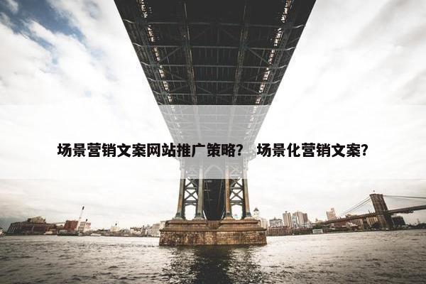 场景营销文案网站推广策略？ 场景化营销文案？
