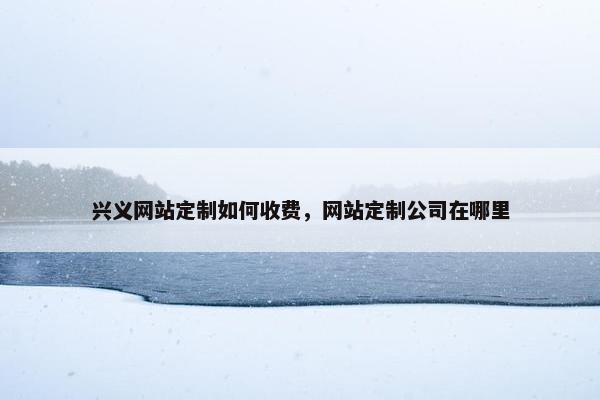 兴义网站定制如何收费，网站定制公司在哪里