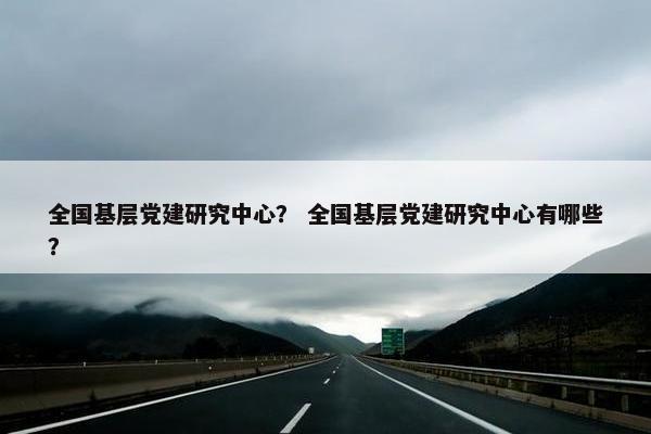 全国基层党建研究中心？ 全国基层党建研究中心有哪些？
