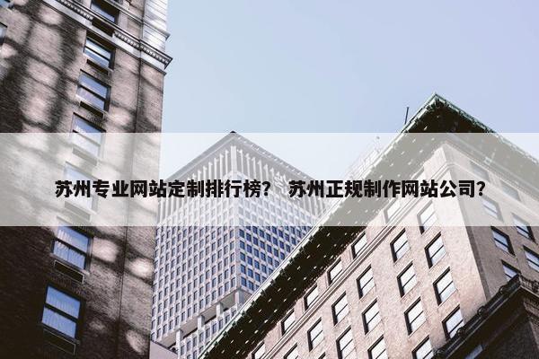 苏州专业网站定制排行榜？ 苏州正规制作网站公司？