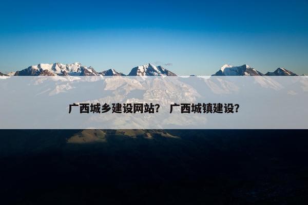 广西城乡建设网站？ 广西城镇建设？