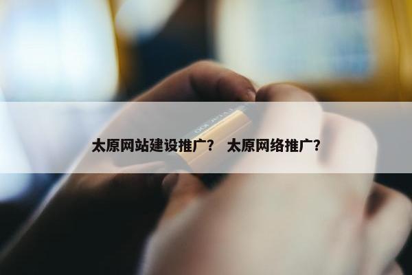 太原网站建设推广？ 太原网络推广？