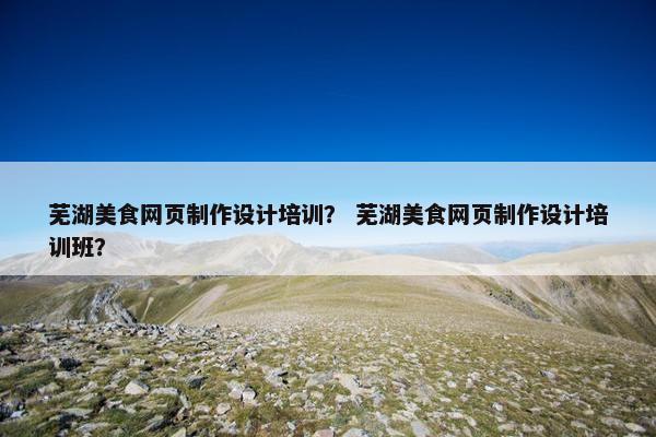 芜湖美食网页制作设计培训？ 芜湖美食网页制作设计培训班？