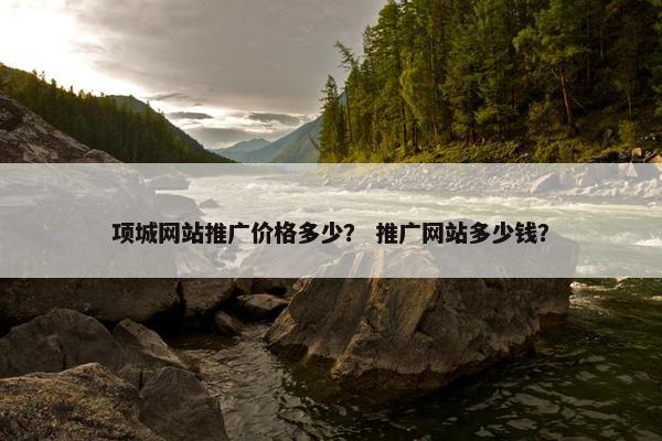 项城网站推广价格多少？ 推广网站多少钱？