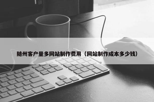随州客户量多网站制作费用（网站制作成本多少钱）