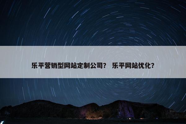 乐平营销型网站定制公司？ 乐平网站优化？