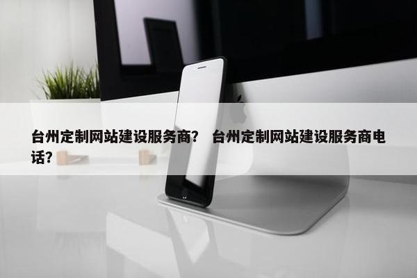 台州定制网站建设服务商？ 台州定制网站建设服务商电话？