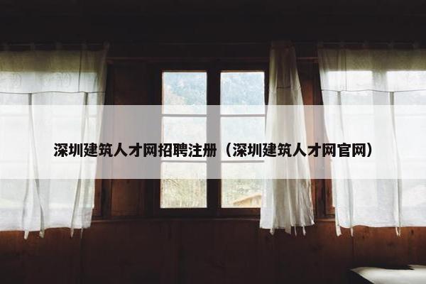深圳建筑人才网招聘注册（深圳建筑人才网官网）