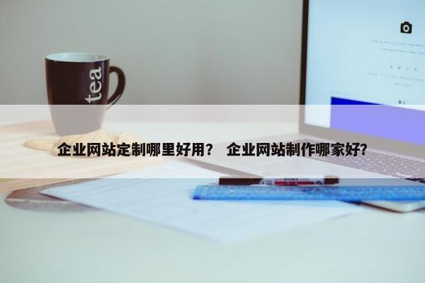 企业网站定制哪里好用？ 企业网站制作哪家好？