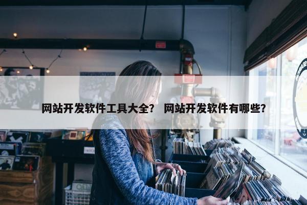 网站开发软件工具大全？ 网站开发软件有哪些？