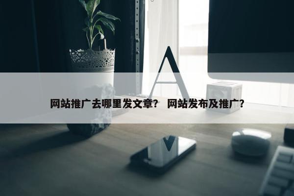 网站推广去哪里发文章？ 网站发布及推广？