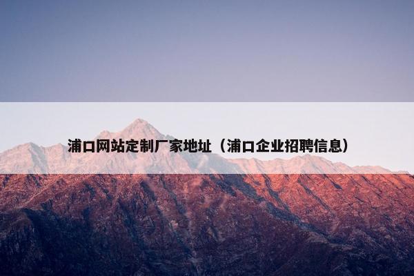 浦口网站定制厂家地址（浦口企业招聘信息）