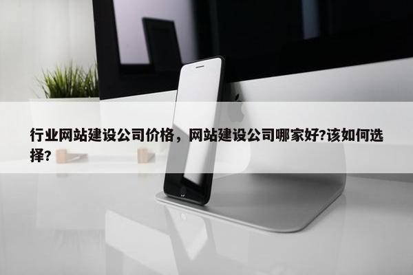 行业网站建设公司价格，网站建设公司哪家好?该如何选择?