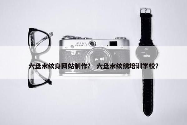 六盘水纹身网站制作？ 六盘水纹绣培训学校？