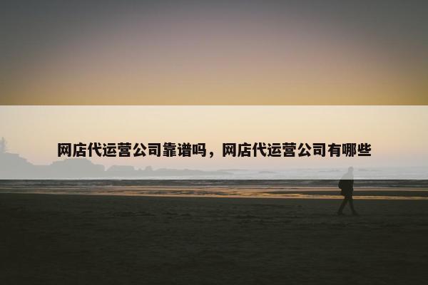 网店代运营公司靠谱吗，网店代运营公司有哪些