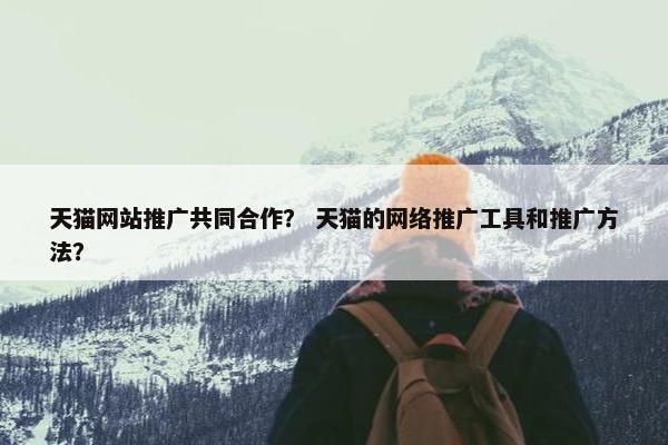 天猫网站推广共同合作？ 天猫的网络推广工具和推广方法？