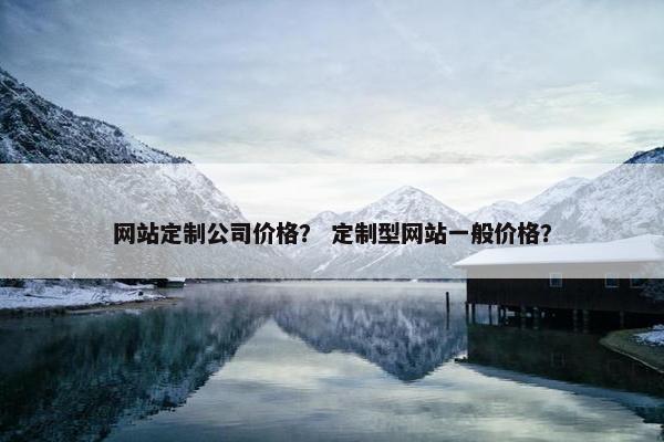 网站定制公司价格？ 定制型网站一般价格？