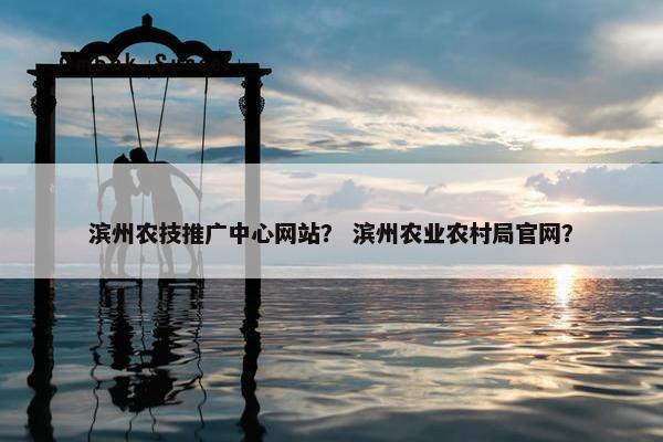 滨州农技推广中心网站？ 滨州农业农村局官网？